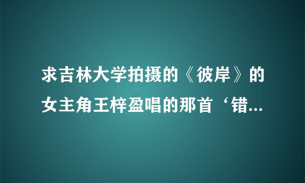 求吉林大学拍摄的《彼岸》的女主角王梓盈唱的那首‘错过’的lrc歌词？？？？