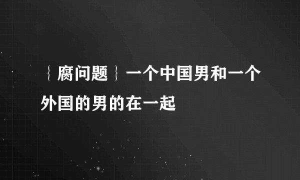 ｛腐问题｝一个中国男和一个外国的男的在一起