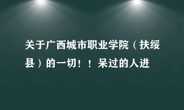 关于广西城市职业学院（扶绥县）的一切！！呆过的人进