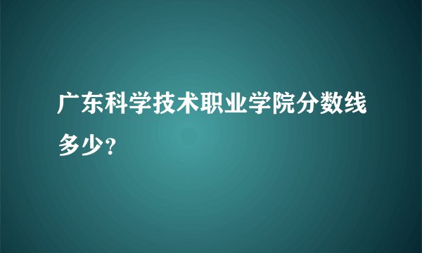 广东科学技术职业学院分数线多少？