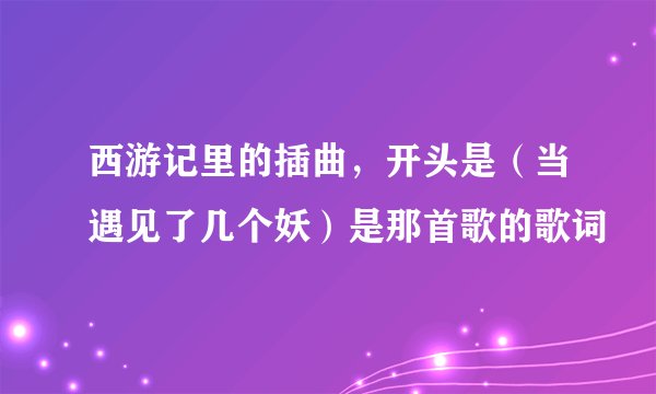 西游记里的插曲，开头是（当遇见了几个妖）是那首歌的歌词