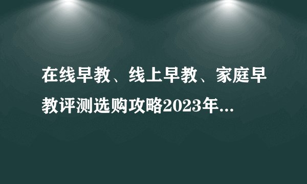 在线早教、线上早教、家庭早教评测选购攻略2023年12月横评巧虎、同伴贝宝、小步、哇盒子、小斑斑