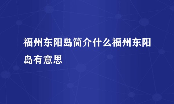 福州东阳岛简介什么福州东阳岛有意思