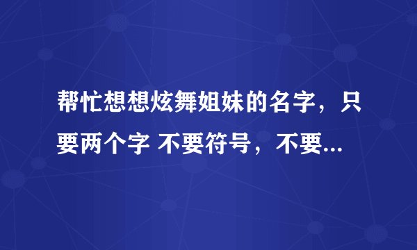 帮忙想想炫舞姐妹的名字，只要两个字 不要符号，不要很俗气，谢谢~