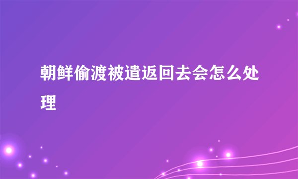 朝鲜偷渡被遣返回去会怎么处理