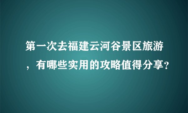 第一次去福建云河谷景区旅游，有哪些实用的攻略值得分享？