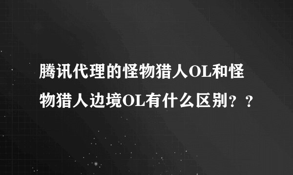 腾讯代理的怪物猎人OL和怪物猎人边境OL有什么区别？？