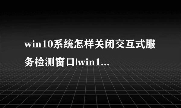 win10系统怎样关闭交互式服务检测窗口|win10关闭交互式服务检测窗口教程