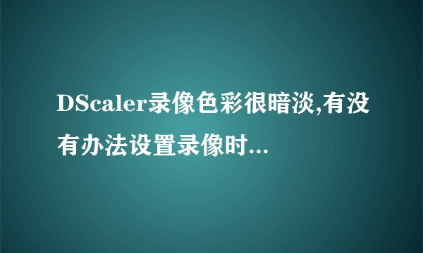 DScaler录像色彩很暗淡,有没有办法设置录像时颜色好一些?