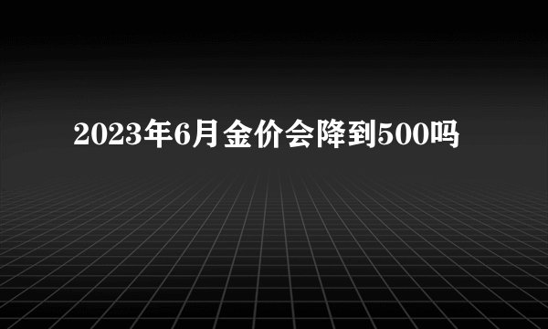 2023年6月金价会降到500吗