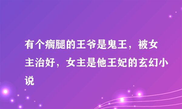 有个瘸腿的王爷是鬼王，被女主治好，女主是他王妃的玄幻小说