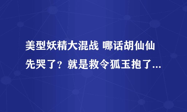 美型妖精大混战 哪话胡仙仙先哭了？就是救令狐玉抱了令狐玉那话