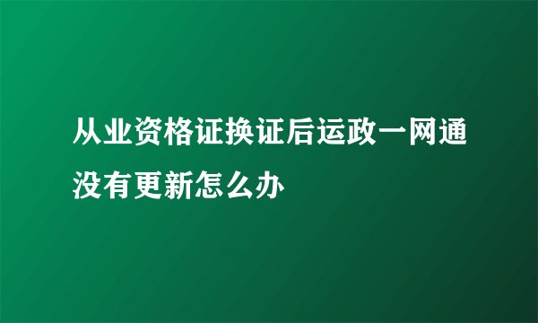 从业资格证换证后运政一网通没有更新怎么办