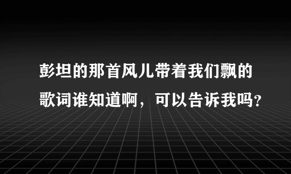 彭坦的那首风儿带着我们飘的歌词谁知道啊，可以告诉我吗？