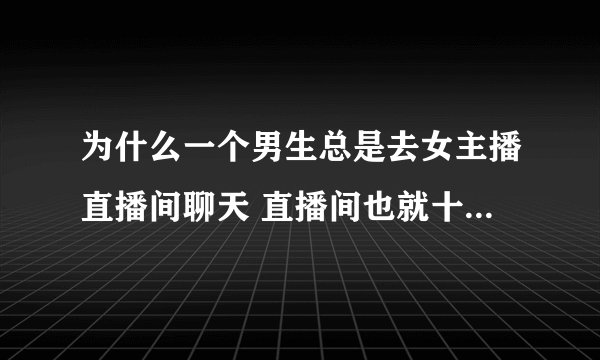 为什么一个男生总是去女主播直播间聊天 直播间也就十几个人 主播每次发了动态都会底下评论喜欢的话？
