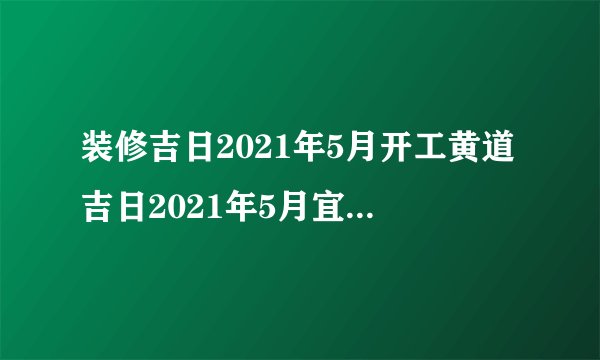 装修吉日2021年5月开工黄道吉日2021年5月宜装修的日子