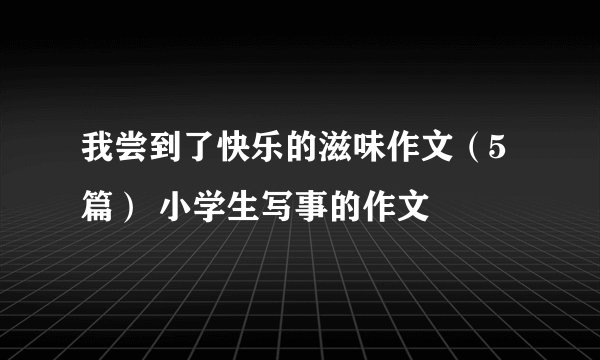 我尝到了快乐的滋味作文（5篇） 小学生写事的作文