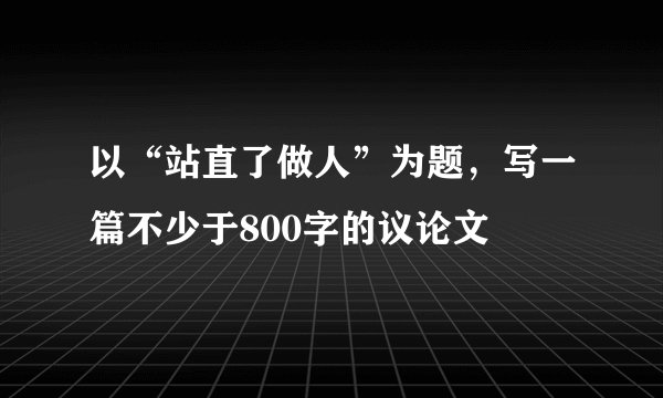 以“站直了做人”为题，写一篇不少于800字的议论文