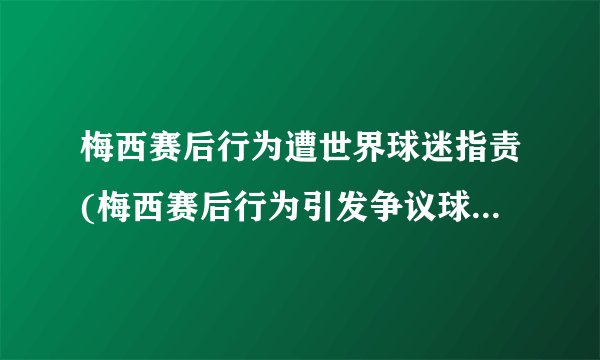 梅西赛后行为遭世界球迷指责(梅西赛后行为引发争议球迷纷纷表达不满)
