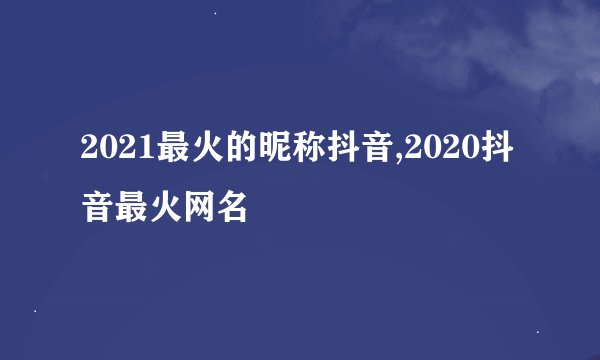 2021最火的昵称抖音,2020抖音最火网名