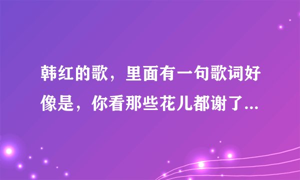 韩红的歌，里面有一句歌词好像是，你看那些花儿都谢了，是哪首歌，谢谢