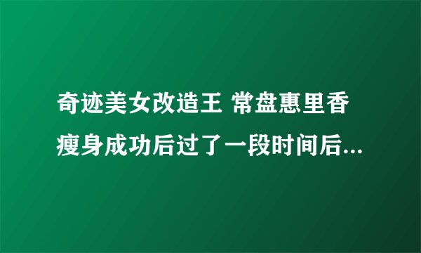 奇迹美女改造王 常盘惠里香瘦身成功后过了一段时间后复胖了 又重新减肥的节目视频？