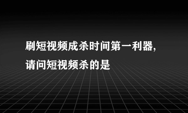 刷短视频成杀时间第一利器,请问短视频杀的是