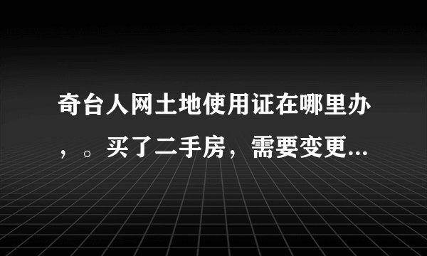 奇台人网土地使用证在哪里办，。买了二手房，需要变更土地使用上的姓名，在那里办理？需要啥流程？