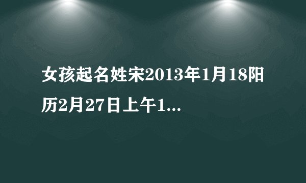 女孩起名姓宋2013年1月18阳历2月27日上午10点50分谢谢