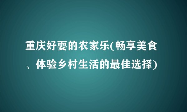 重庆好耍的农家乐(畅享美食、体验乡村生活的最佳选择)