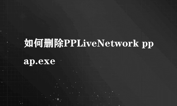 如何删除PPLiveNetwork ppap.exe