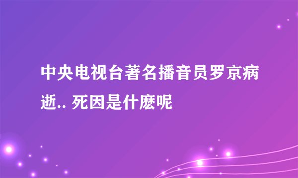 中央电视台著名播音员罗京病逝.. 死因是什麽呢