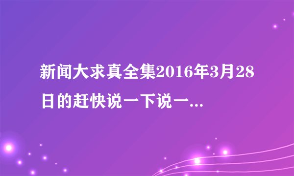 新闻大求真全集2016年3月28日的赶快说一下说一下请求你们一下，我们今天要写一个作文特别紧急谢谢