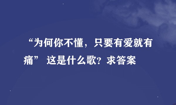 “为何你不懂，只要有爱就有痛” 这是什么歌？求答案