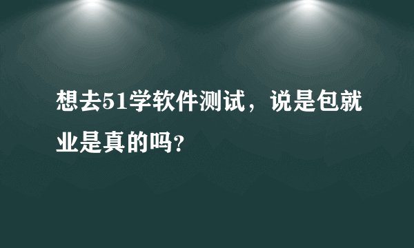 想去51学软件测试，说是包就业是真的吗？