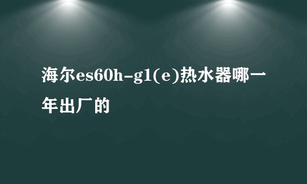 海尔es60h-g1(e)热水器哪一年出厂的
