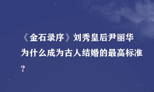 《金石录序》刘秀皇后尹丽华为什么成为古人结婚的最高标准？