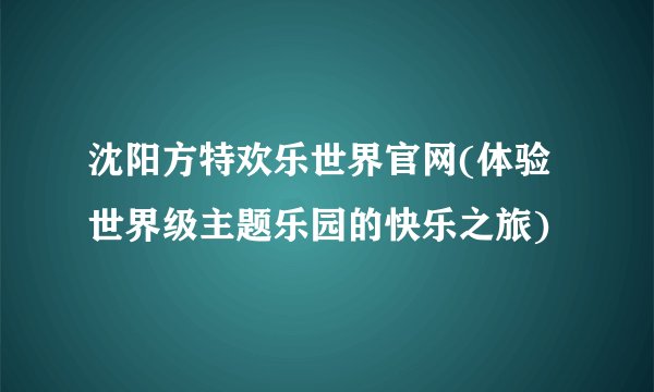 沈阳方特欢乐世界官网(体验世界级主题乐园的快乐之旅)