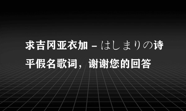 求吉冈亚衣加 - はしまりの诗平假名歌词，谢谢您的回答