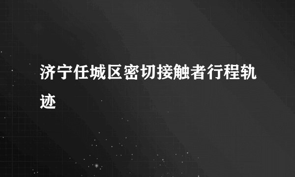 济宁任城区密切接触者行程轨迹