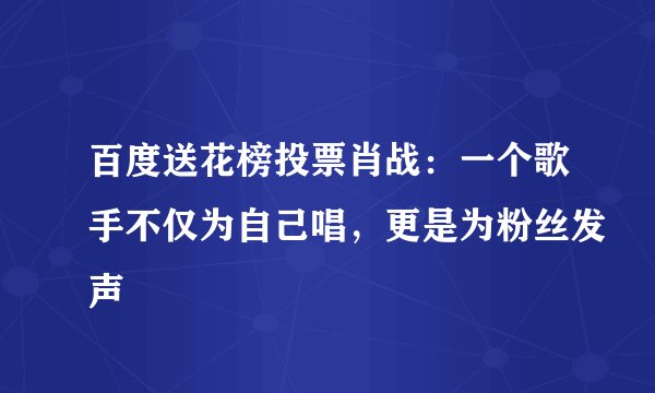 百度送花榜投票肖战：一个歌手不仅为自己唱，更是为粉丝发声