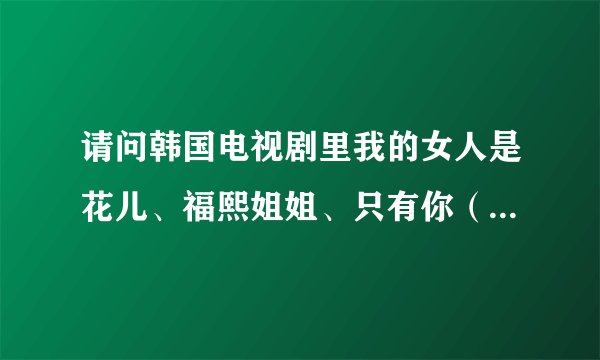 请问韩国电视剧里我的女人是花儿、福熙姐姐、只有你（韩国）、我也是花、太阳的新娘