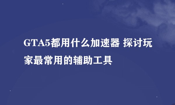 GTA5都用什么加速器 探讨玩家最常用的辅助工具