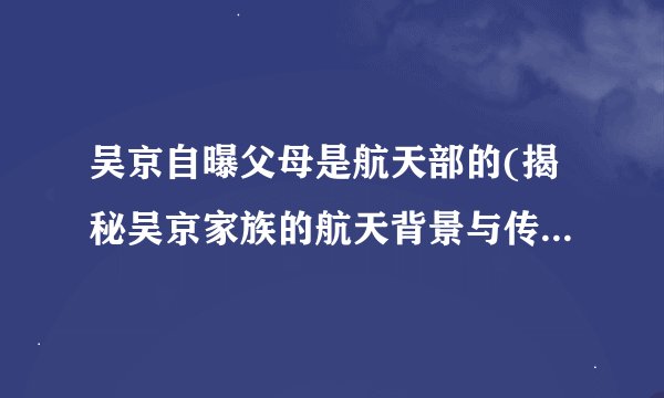 吴京自曝父母是航天部的(揭秘吴京家族的航天背景与传承情况)