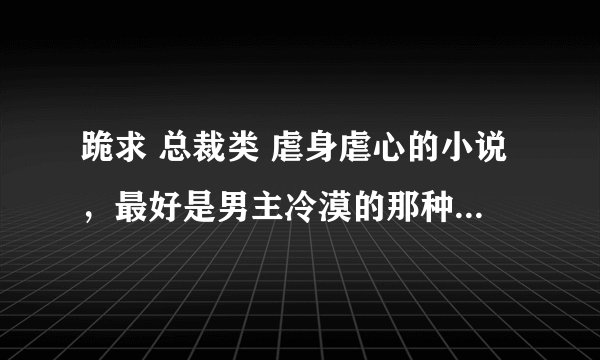 跪求 总裁类 虐身虐心的小说，最好是男主冷漠的那种，不要腹黑的 但一定要虐 发到我邮箱1394973165@qq.com