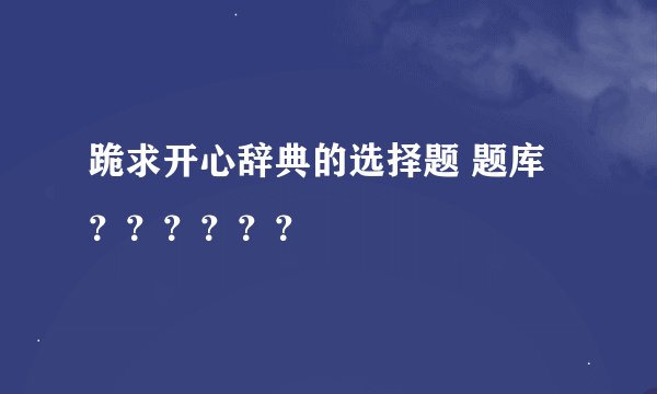 跪求开心辞典的选择题 题库？？？？？？