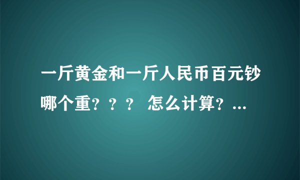 一斤黄金和一斤人民币百元钞哪个重？？？ 怎么计算？当今市场价值。