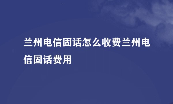 兰州电信固话怎么收费兰州电信固话费用