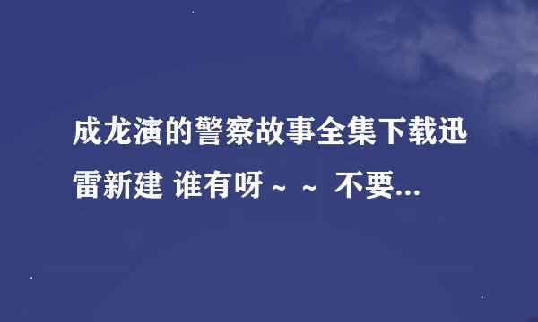 成龙演的警察故事全集下载迅雷新建 谁有呀～～ 不要新警察故事 我看过！