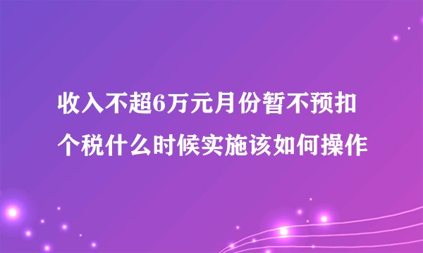 收入不超6万元月份暂不预扣个税什么时候实施该如何操作